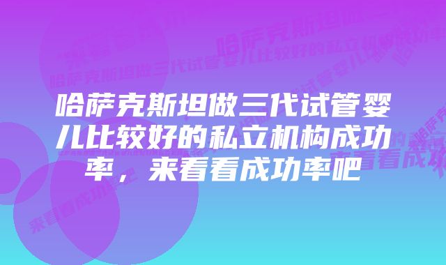 哈萨克斯坦做三代试管婴儿比较好的私立机构成功率，来看看成功率吧