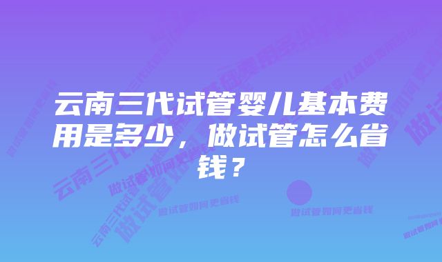 云南三代试管婴儿基本费用是多少，做试管怎么省钱？