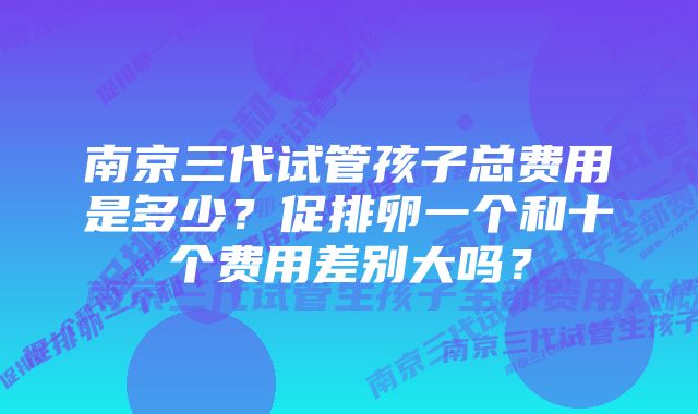 南京三代试管孩子总费用是多少？促排卵一个和十个费用差别大吗？