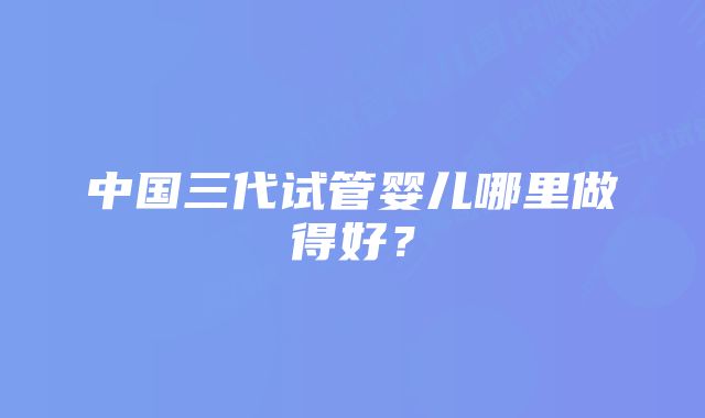 中国三代试管婴儿哪里做得好？