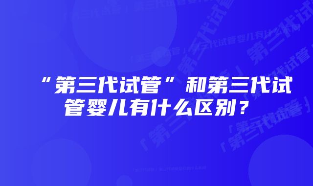 “第三代试管”和第三代试管婴儿有什么区别？