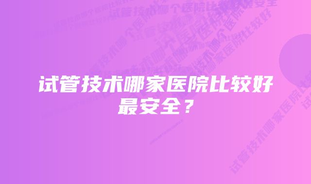 试管技术哪家医院比较好最安全？