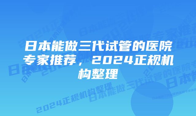 日本能做三代试管的医院专家推荐，2024正规机构整理