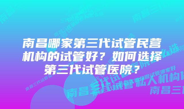 南昌哪家第三代试管民营机构的试管好？如何选择第三代试管医院？