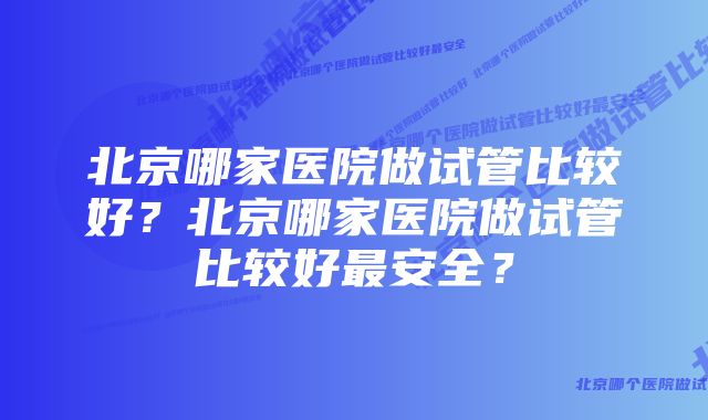 北京哪家医院做试管比较好？北京哪家医院做试管比较好最安全？