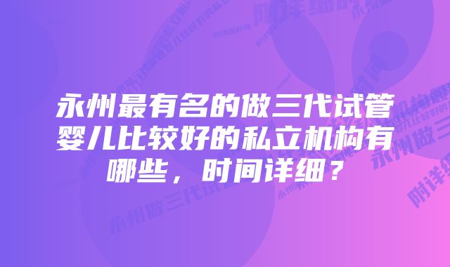 永州最有名的做三代试管婴儿比较好的私立机构有哪些，时间详细？