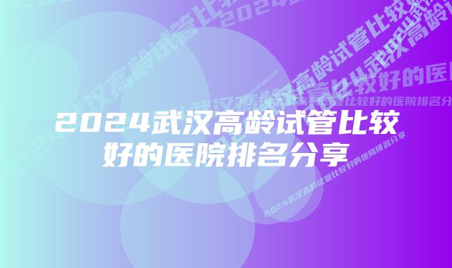 2024武汉高龄试管比较好的医院排名分享