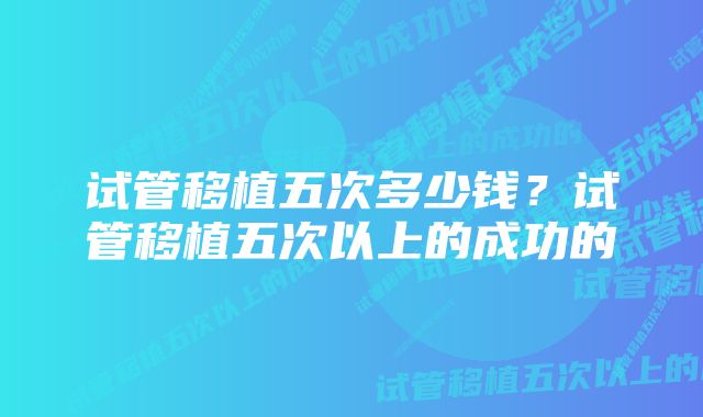 试管移植五次多少钱？试管移植五次以上的成功的