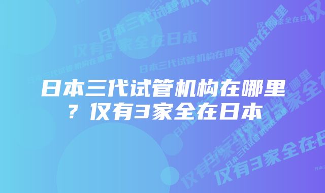 日本三代试管机构在哪里？仅有3家全在日本