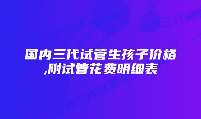 国内三代试管生孩子价格,附试管花费明细表