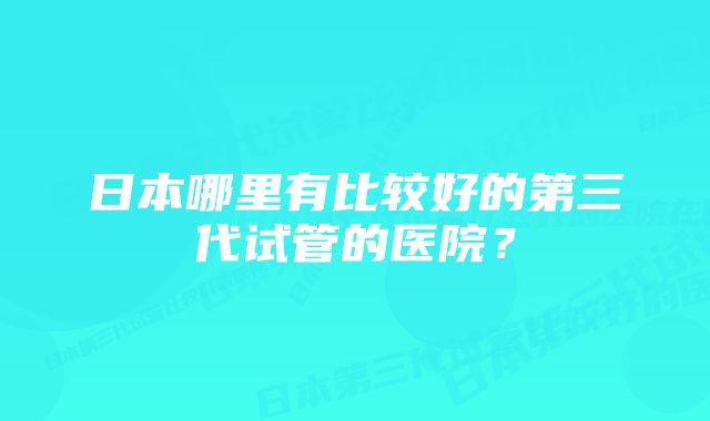 日本哪里有比较好的第三代试管的医院？