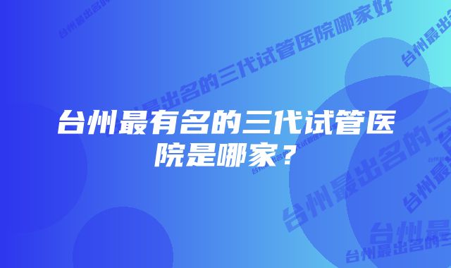 台州最有名的三代试管医院是哪家？