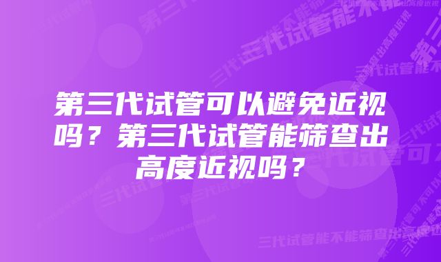 第三代试管可以避免近视吗？第三代试管能筛查出高度近视吗？