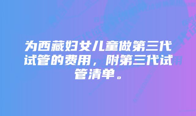 为西藏妇女儿童做第三代试管的费用，附第三代试管清单。