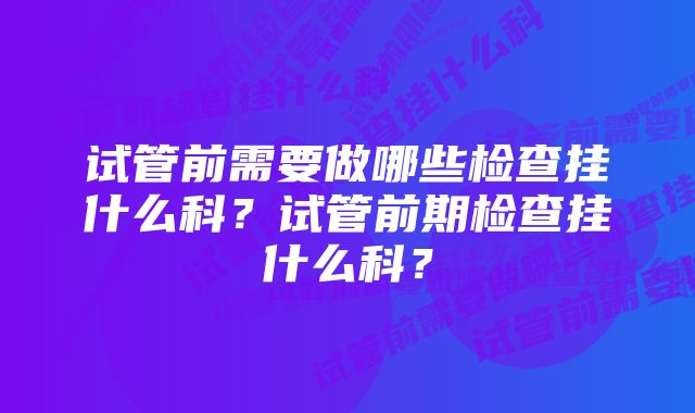 试管前需要做哪些检查挂什么科？试管前期检查挂什么科？