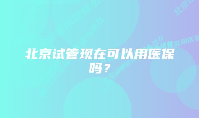 北京试管现在可以用医保吗？