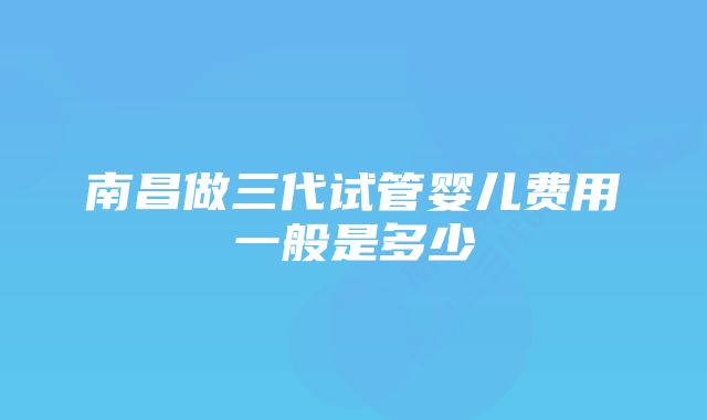 南昌做三代试管婴儿费用一般是多少