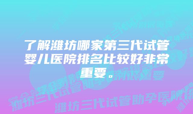 了解潍坊哪家第三代试管婴儿医院排名比较好非常重要。