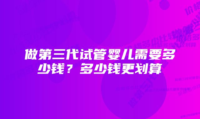 做第三代试管婴儿需要多少钱？多少钱更划算