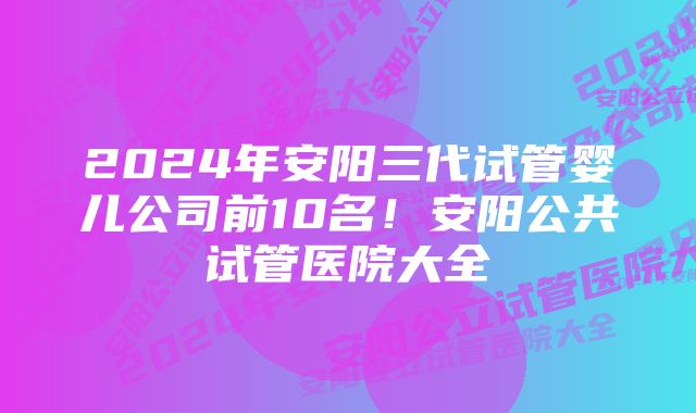 2024年安阳三代试管婴儿公司前10名！安阳公共试管医院大全