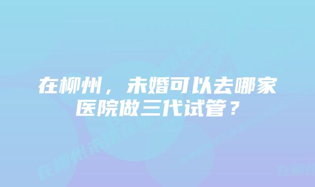 在柳州，未婚可以去哪家医院做三代试管？