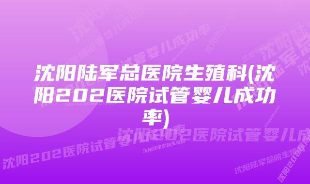 沈阳陆军总医院生殖科(沈阳202医院试管婴儿成功率)