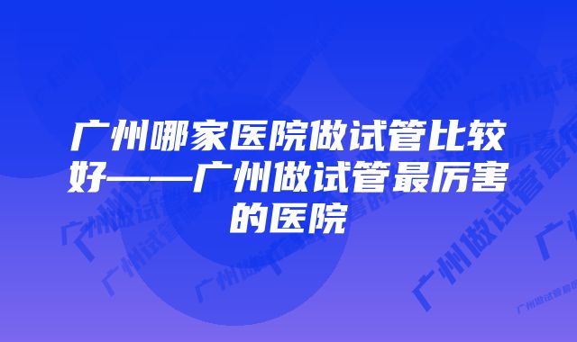 广州哪家医院做试管比较好——广州做试管最厉害的医院