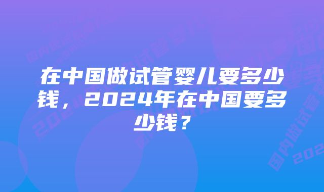 在中国做试管婴儿要多少钱，2024年在中国要多少钱？