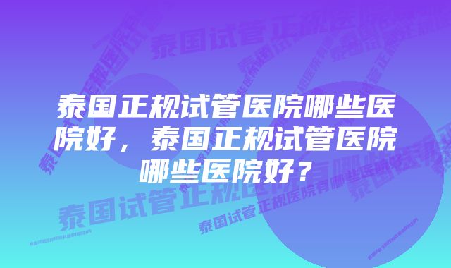 泰国正规试管医院哪些医院好，泰国正规试管医院哪些医院好？