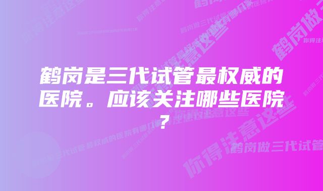 鹤岗是三代试管最权威的医院。应该关注哪些医院？