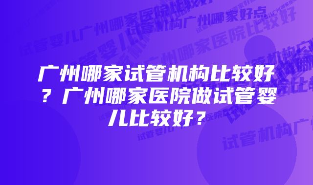 广州哪家试管机构比较好？广州哪家医院做试管婴儿比较好？