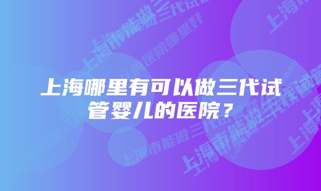 上海哪里有可以做三代试管婴儿的医院？