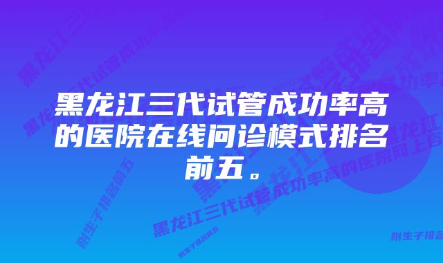 黑龙江三代试管成功率高的医院在线问诊模式排名前五。