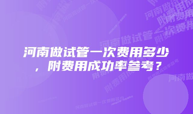 河南做试管一次费用多少，附费用成功率参考？