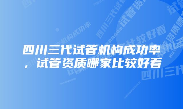 四川三代试管机构成功率，试管资质哪家比较好看