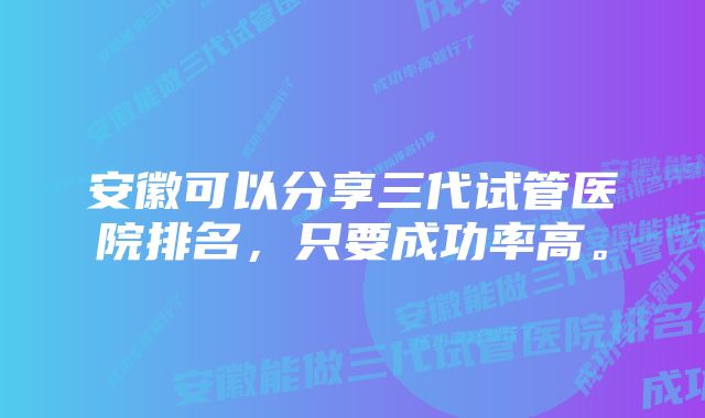 安徽可以分享三代试管医院排名，只要成功率高。