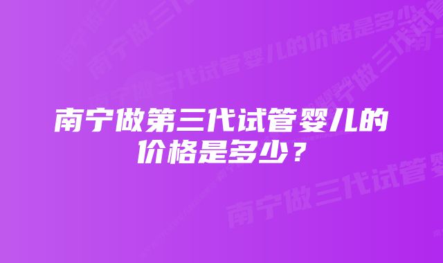 南宁做第三代试管婴儿的价格是多少？