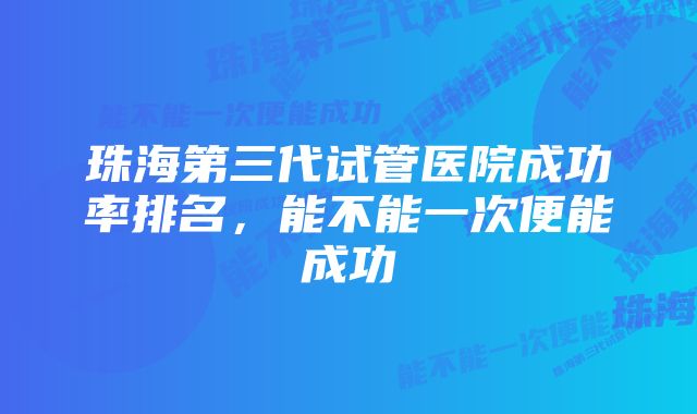 珠海第三代试管医院成功率排名，能不能一次便能成功