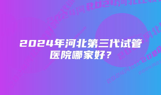 2024年河北第三代试管医院哪家好？