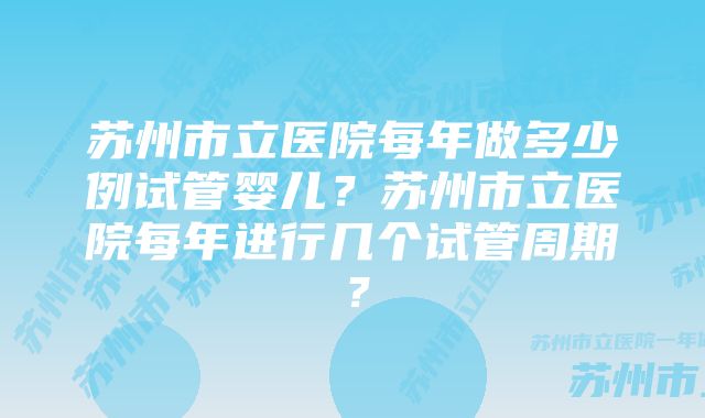 苏州市立医院每年做多少例试管婴儿？苏州市立医院每年进行几个试管周期？