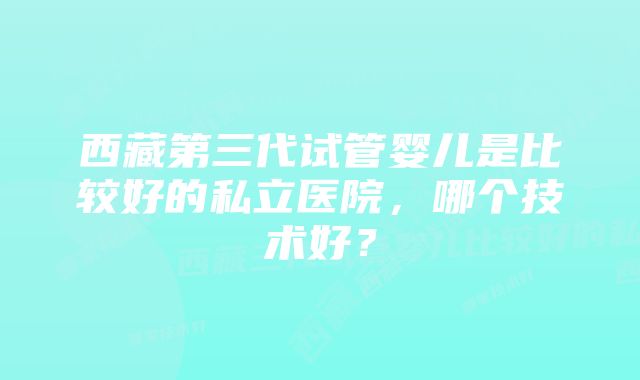 西藏第三代试管婴儿是比较好的私立医院，哪个技术好？