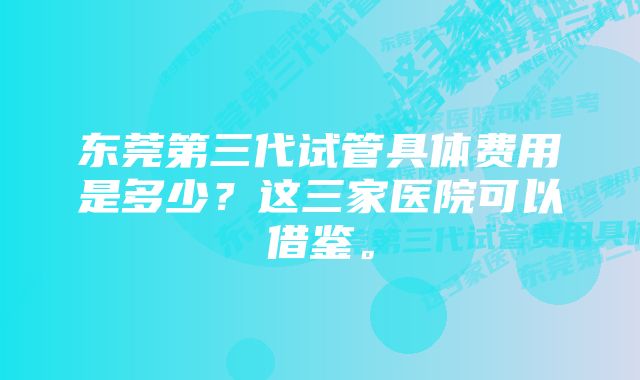 东莞第三代试管具体费用是多少？这三家医院可以借鉴。