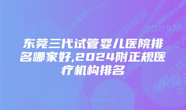 东莞三代试管婴儿医院排名哪家好,2024附正规医疗机构排名