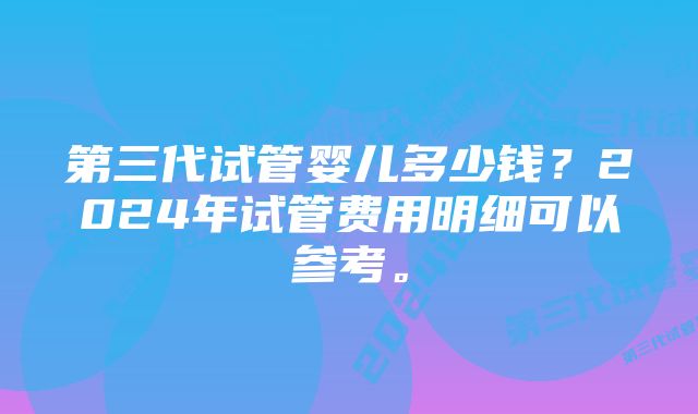 第三代试管婴儿多少钱？2024年试管费用明细可以参考。