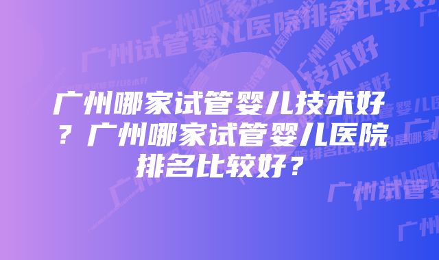 广州哪家试管婴儿技术好？广州哪家试管婴儿医院排名比较好？