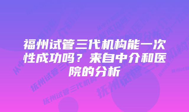 福州试管三代机构能一次性成功吗？来自中介和医院的分析