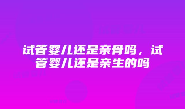 试管婴儿还是亲骨吗，试管婴儿还是亲生的吗