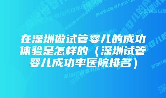 在深圳做试管婴儿的成功体验是怎样的（深圳试管婴儿成功率医院排名）