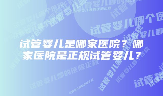 试管婴儿是哪家医院？哪家医院是正规试管婴儿？