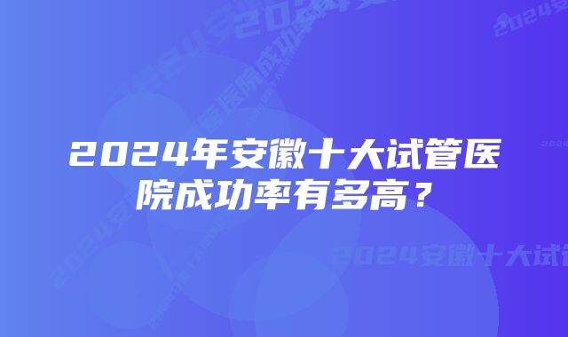 2024年安徽十大试管医院成功率有多高？